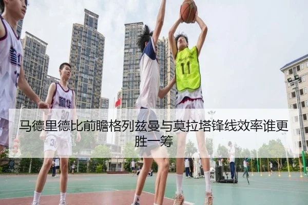 马德里德比前瞻格列兹曼与莫拉塔锋线效率谁更胜一筹