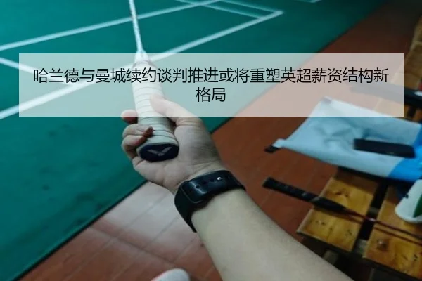 哈兰德与曼城续约谈判推进或将重塑英超薪资结构新格局